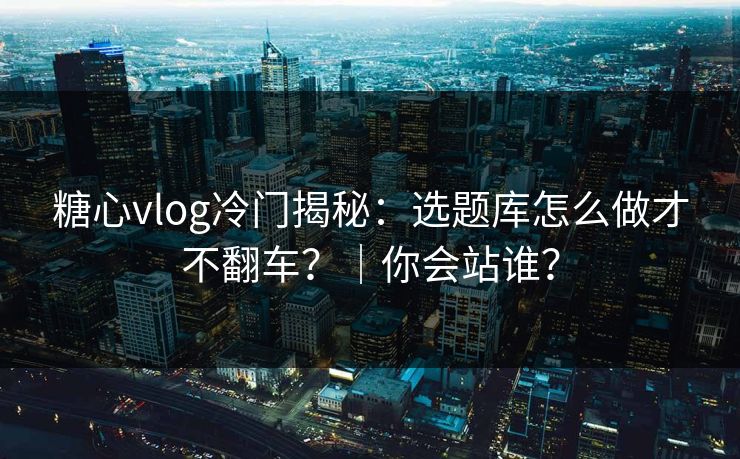 糖心vlog冷门揭秘：选题库怎么做才不翻车？｜你会站谁？