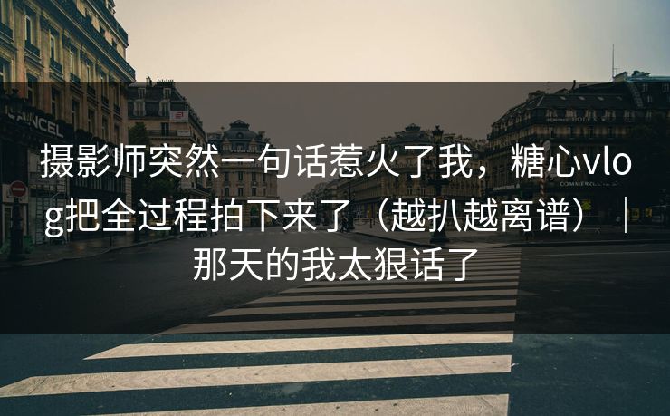 摄影师突然一句话惹火了我，糖心vlog把全过程拍下来了（越扒越离谱）｜那天的我太狠话了