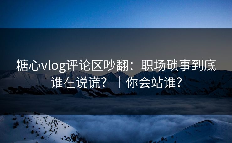 糖心vlog评论区吵翻：职场琐事到底谁在说谎？｜你会站谁？
