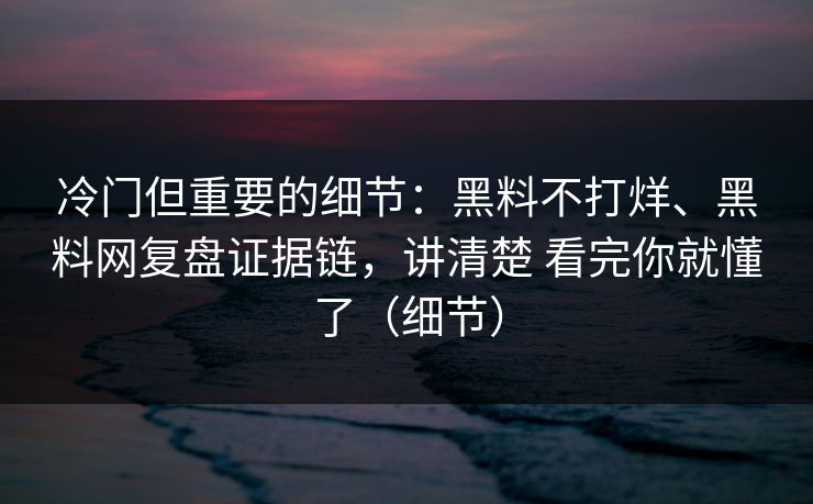 冷门但重要的细节：黑料不打烊、黑料网复盘证据链，讲清楚 看完你就懂了（细节）
