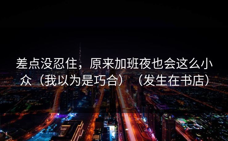 差点没忍住，原来加班夜也会这么小众（我以为是巧合）（发生在书店）